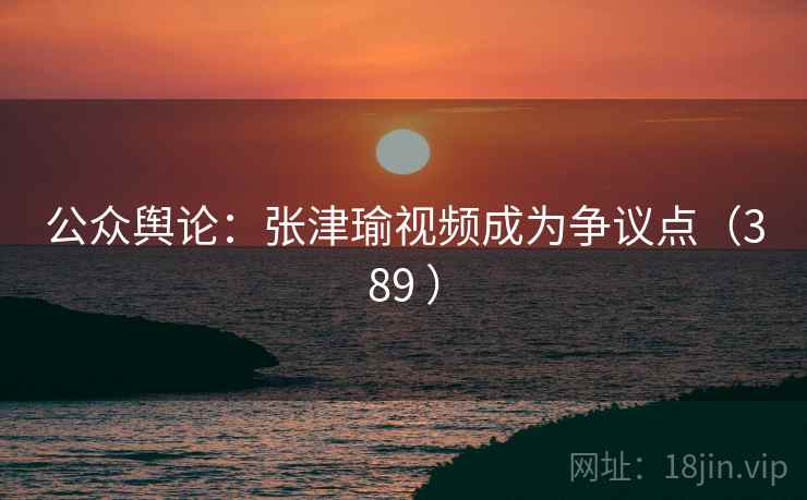 公众舆论：张津瑜视频成为争议点（389 ）