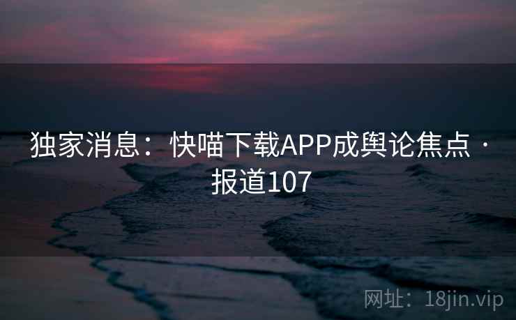 独家消息：快喵下载APP成舆论焦点 · 报道107