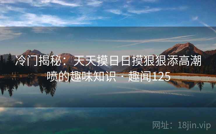 冷门揭秘：天天摸日日摸狠狠添高潮喷的趣味知识 · 趣闻125  第1张