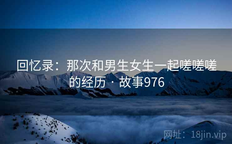 回忆录：那次和男生女生一起嗟嗟嗟的经历 · 故事976