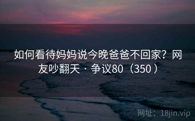 如何看待妈妈说今晚爸爸不回家？网友吵翻天 · 争议80（350 ）