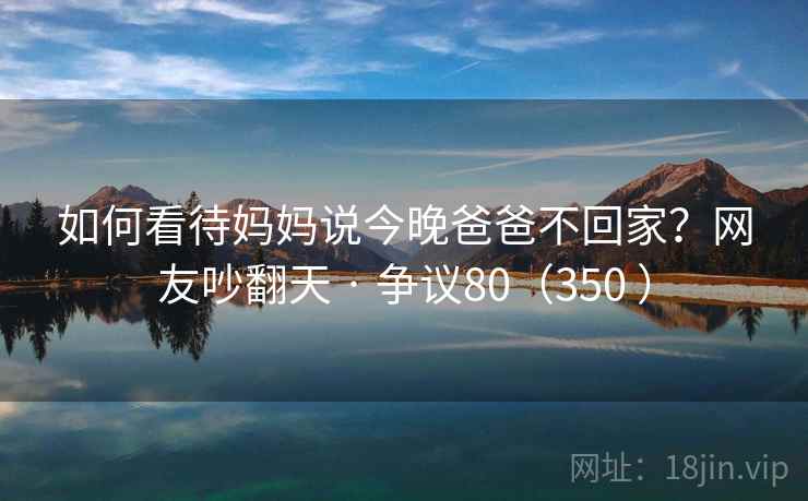如何看待妈妈说今晚爸爸不回家？网友吵翻天 · 争议80（350 ）