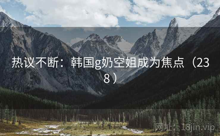 热议不断：韩国g奶空姐成为焦点（238 ）