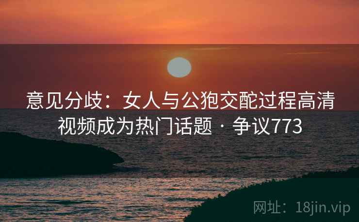 意见分歧：女人与公狍交酡过程高清视频成为热门话题 · 争议773