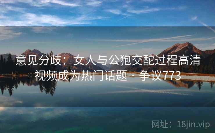 意见分歧：女人与公狍交酡过程高清视频成为热门话题 · 争议773  第2张