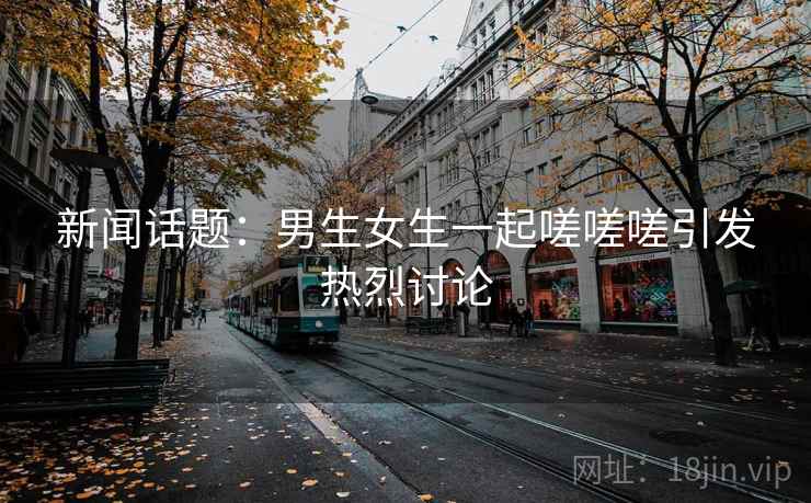 新闻话题：男生女生一起嗟嗟嗟引发热烈讨论