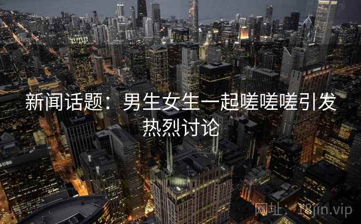 新闻话题：男生女生一起嗟嗟嗟引发热烈讨论