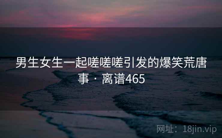 男生女生一起嗟嗟嗟引发的爆笑荒唐事 · 离谱465