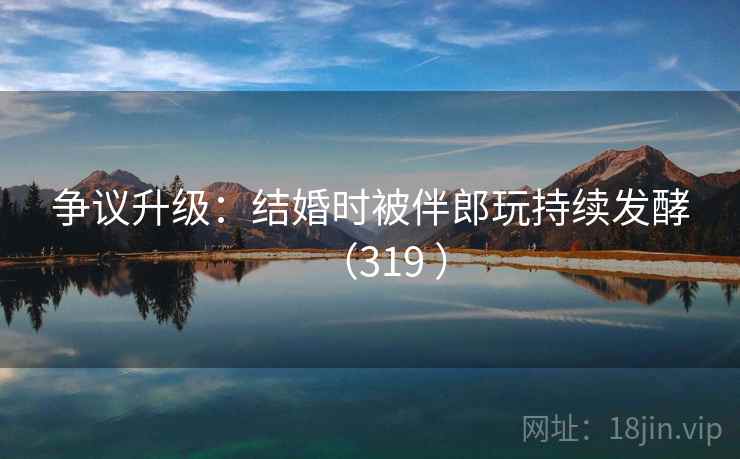 争议升级：结婚时被伴郎玩持续发酵（319 ）  第2张
