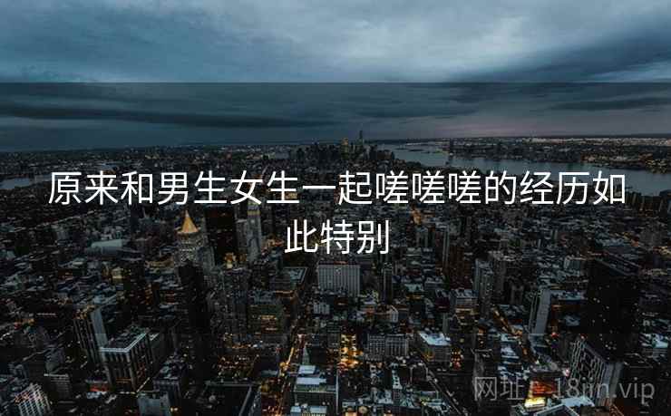 原来和男生女生一起嗟嗟嗟的经历如此特别