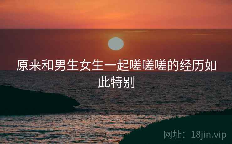 原来和男生女生一起嗟嗟嗟的经历如此特别