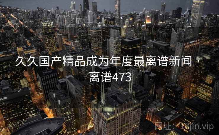 久久国产精品成为年度最离谱新闻 · 离谱473