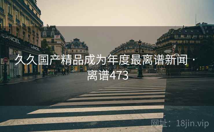 久久国产精品成为年度最离谱新闻 · 离谱473