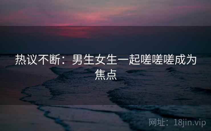 热议不断:男生女生一起嗟嗟嗟成为焦点