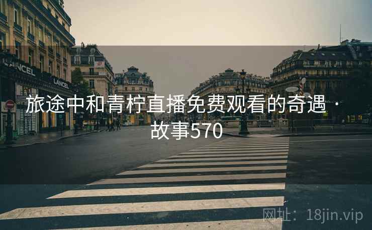 旅途中和青柠直播免费观看的奇遇 · 故事570