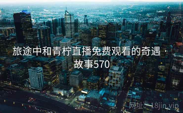 旅途中和青柠直播免费观看的奇遇 · 故事570