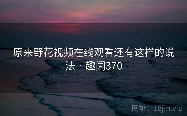 原来野花视频在线观看还有这样的说法 · 趣闻370  第2张 原来野花视频在线观看还有这样的说法 · 趣闻370  第2张