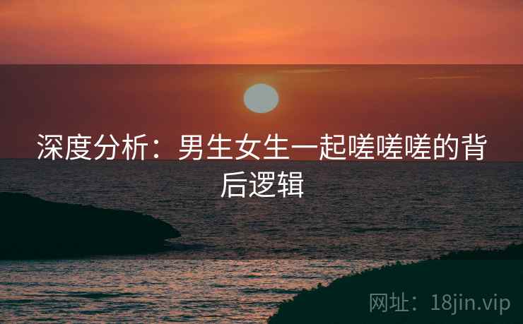 深度分析:男生女生一起嗟嗟嗟的背后逻辑