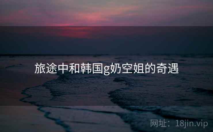旅途中和韩国g奶空姐的奇遇