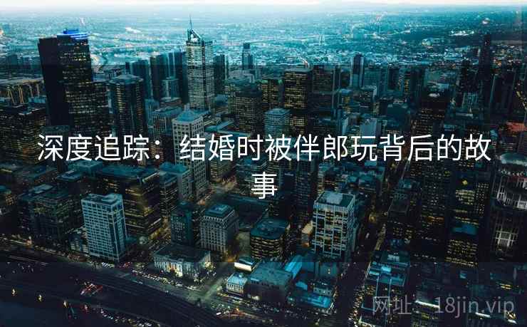 深度追踪:结婚时被伴郎玩背后的故事  第1张 深度追踪:结婚时被伴郎玩背后的故事  第1张