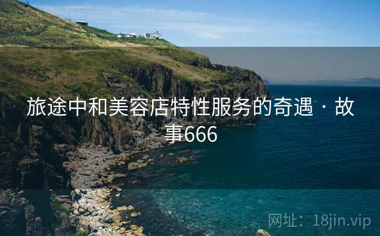 旅途中和美容店特性服务的奇遇 · 故事666