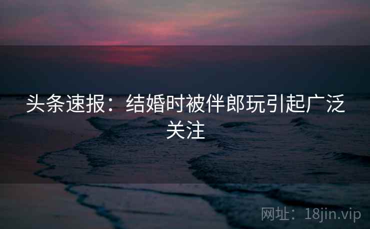 头条速报:结婚时被伴郎玩引起广泛关注