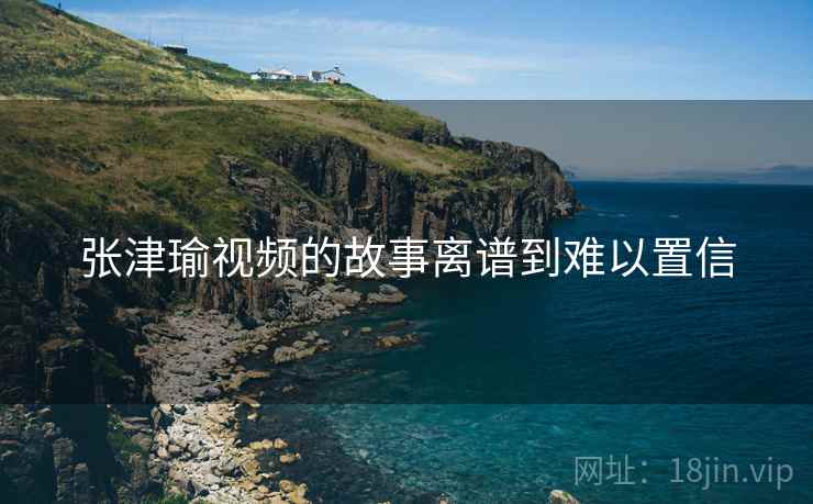 张津瑜视频的故事离谱到难以置信