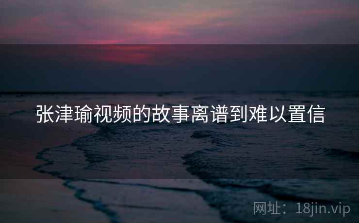 张津瑜视频的故事离谱到难以置信