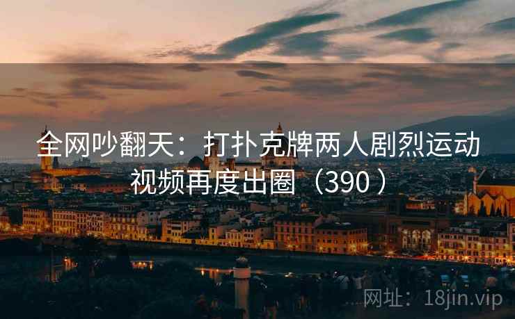 全网吵翻天:打扑克牌两人剧烈运动视频再度出圈(390 )