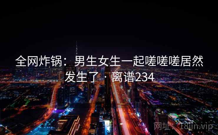 全网炸锅:男生女生一起嗟嗟嗟居然发生了 · 离谱234