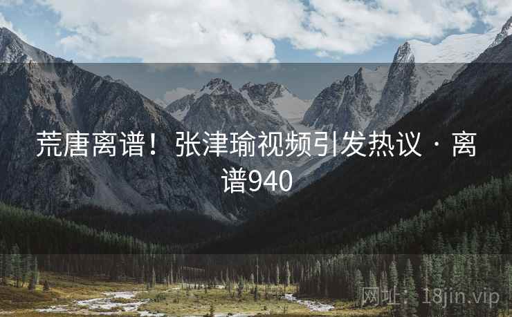 荒唐离谱!张津瑜视频引发热议 · 离谱940