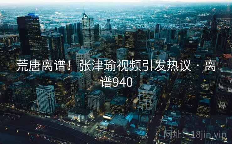 荒唐离谱!张津瑜视频引发热议 · 离谱940