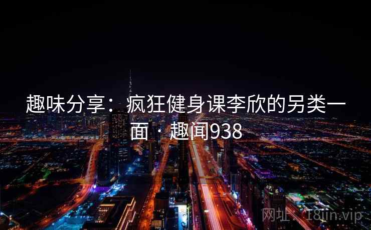 趣味分享:疯狂健身课李欣的另类一面 · 趣闻938