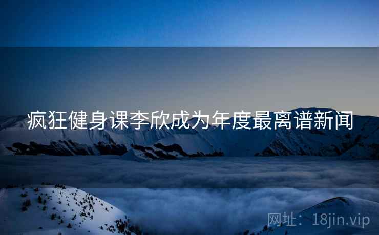 疯狂健身课李欣成为年度最离谱新闻
