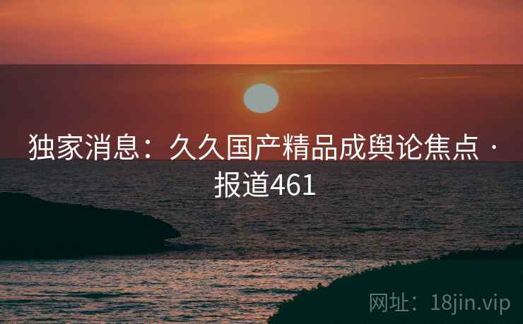 独家消息:久久国产精品成舆论焦点 · 报道461