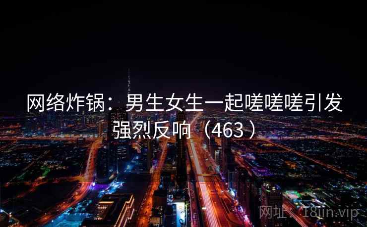 网络炸锅:男生女生一起嗟嗟嗟引发强烈反响(463 )  第1张 网络炸锅:男生女生一起嗟嗟嗟引发强烈反响(463 )  第1张