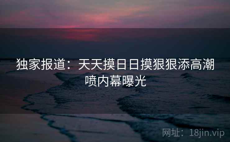 独家报道:天天摸日日摸狠狠添高潮喷内幕曝光  第1张 独家报道:天天摸日日摸狠狠添高潮喷内幕曝光  第1张