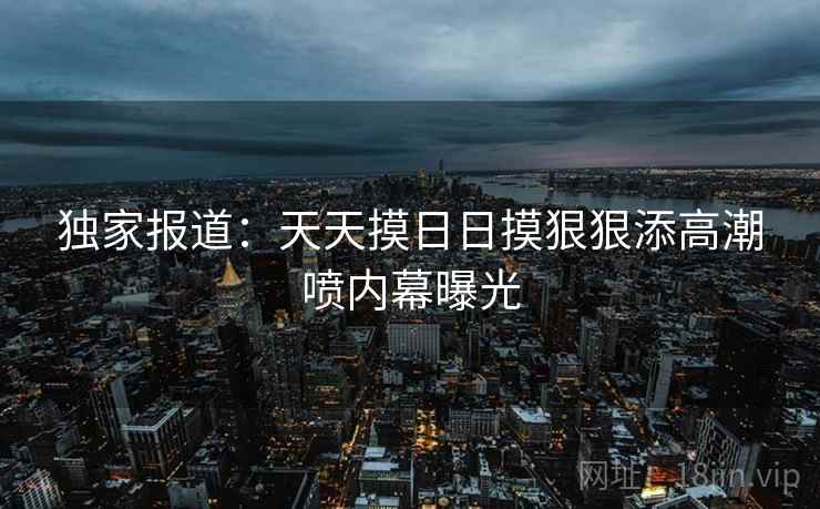 独家报道:天天摸日日摸狠狠添高潮喷内幕曝光  第2张 独家报道:天天摸日日摸狠狠添高潮喷内幕曝光  第2张