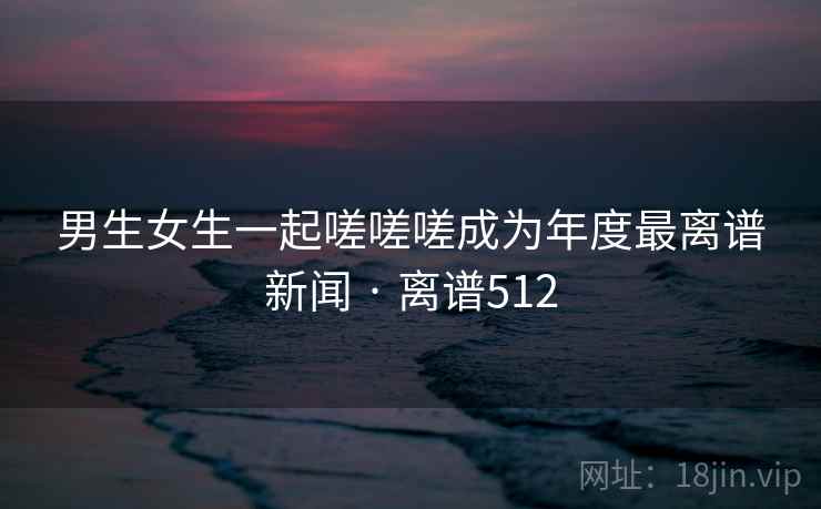 男生女生一起嗟嗟嗟成为年度最离谱新闻 · 离谱512