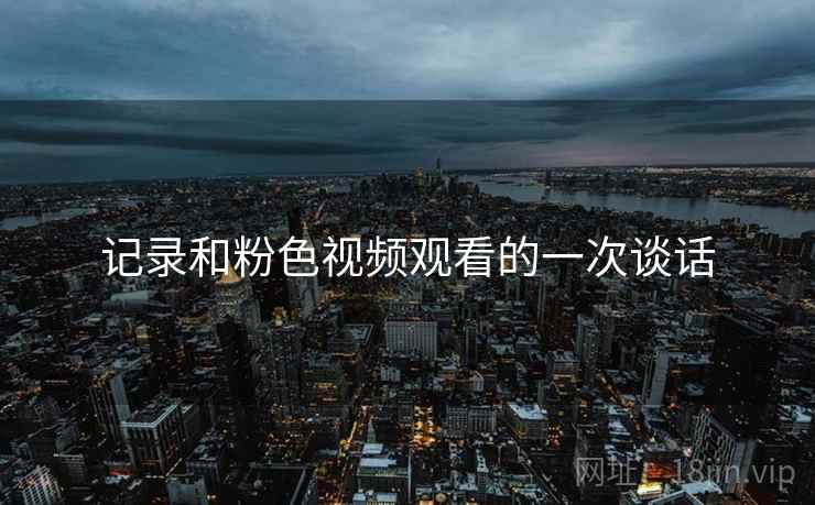 记录和粉色视频观看的一次谈话 记录和粉色视频观看的一次谈话