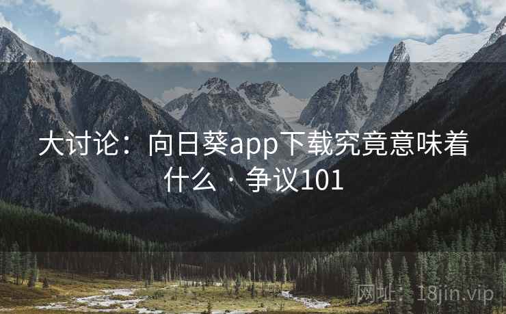 大讨论:向日葵app下载究竟意味着什么 · 争议101 大讨论:向日葵app下载究竟意味着什么 · 争议101